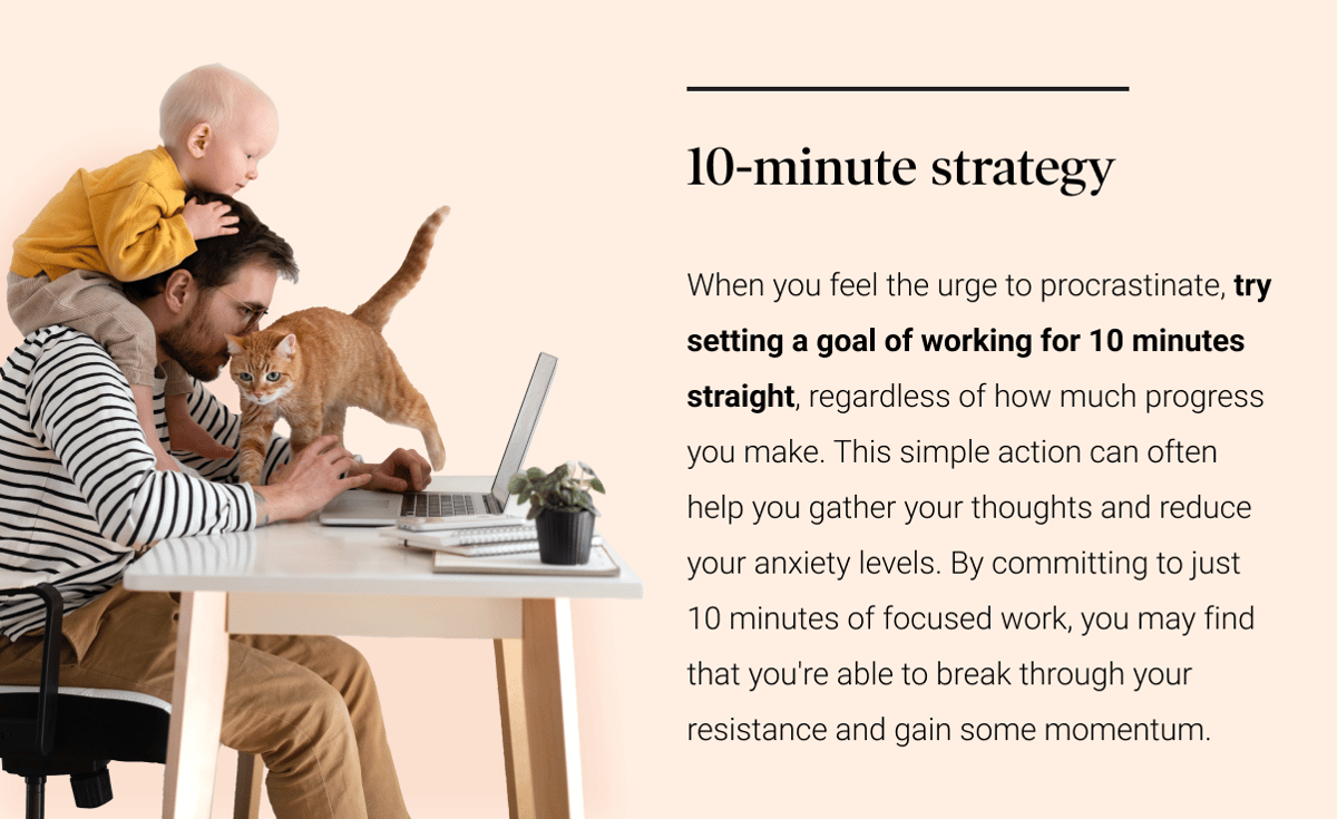 10-minute strategy: When you feel the urge to procrastinate, try setting a goal of working for 10 minutes straight, regardless of how much progress you make. This simple action can often help you gather your thoughts and reduce your anxiety levels. By committing to just 10 minutes of focused work, you may find that you're able to break through your resistance and gain some momentum.